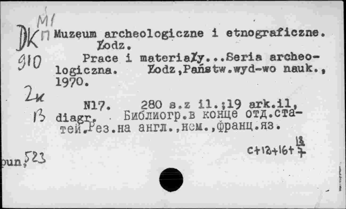 ﻿Muzeum^archeologiczne і etnograficzne
ÿio
Peace і materiaZy.•.Séria archéologie zna. Zodz,Panstw.wyd-wo nauk. 1970.
iS
N17. 280 b.z І1.ЇІ9 ark.il, liagr. • Библиогр.в конце отд.ста-теиТРез.на англ.,нем.,франц.яз.
ns
